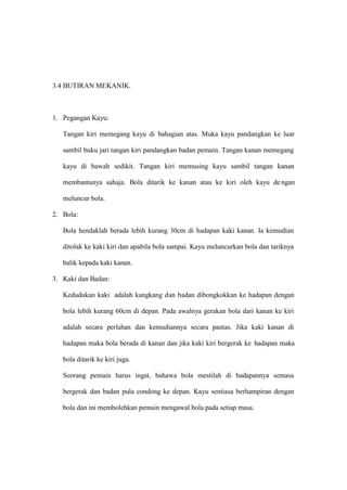 3.4 BUTIRAN MEKANIK.



1. Pegangan Kayu:

   Tangan kiri memegang kayu di bahagian atas. Muka kayu pandangkan ke luar

   sambil buku jari tangan kiri pandangkan badan pemain. Tangan kanan memegang

   kayu di bawah sedikit. Tangan kiri memusing kayu sambil tangan kanan

   membantunya sahaja. Bola ditarik ke kanan atau ke kiri oleh kayu de ngan

   meluncur bola.

2. Bola:

   Bola hendaklah berada lebih kurang 30cm di hadapan kaki kanan. Ia kemudian

   ditolak ke kaki kiri dan apabila bola sampai. Kayu meluncurkan bola dan tariknya

   balik kepada kaki kanan.

3. Kaki dan Badan:

   Kedudukan kaki adalah kangkang dan badan dibongkokkan ke hadapan dengan

   bola lebih kurang 60cm di depan. Pada awalnya gerakan bola dari kanan ke kiri

   adalah secara perlahan dan kemudiannya secara pantas. Jika kaki kanan di

   hadapan maka bola berada di kanan dan jika kaki kiri bergerak ke hadapan maka

   bola ditarik ke kiri juga.

   Seorang pemain harus ingat, bahawa bola mestilah di hadapannya semasa

   bergerak dan badan pula condong ke depan. Kayu sentiasa berhampiran dengan

   bola dan ini membolehkan pemain mengawal bola pada setiap masa.
 