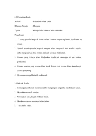 3.9 Permainan Kecil.

Aktiviti                 : Bola akhir dalam kotak.

Bilangan Pemain          : 12 orang.

Tujuan                   : Memperbaiki kawalan bola cara dekat.

Pengelolaan              :

1. 12 orang pemain bergerak bebas dalam kawasan empat segi sama berukuran 10

   meter.

2. Sambil pemain-pemain bergerak dengan bebas mengawal bola sendiri, mereka

   cuba mengeluarkan bola pemain lain dari kawasan permainan.

3. Pemain yang bolanya telah dikeluarkan hendaklah menunggu di luar garisan

   permainan.

4. Pemain terakhir yang berada dalam kotak dengan bola berada dalam kawalannya

   adalah pemenang.

5. Keputusan pengadil adalah muktamad.



3.10 Gerak Kendur.

1. Semua pemain berlari-lari anak sambil mengangkat tangan ke atas,kiri dan kanan.

2. Bentukkan separuh bulatan.

3. Goyangkan kaki, tangan perlahan-lahan.

4. Buatkan regangan secara perlahan-lahan.

5. Tarik nafas 3 kali.
 