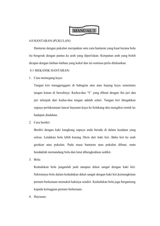 MANUAL 2

4.0 HANTARAN (PUKULAN)

   Hantaran dengan pukulan merupakan satu cara hantaran yang kuat kerana bola

itu bergerak dengan pantas ke arah yang diperlukan. Ketepatan arah yang boleh

dicapai dengan latihan-latihan yang kekal dan ini sentiasa perlu ditekankan.

4.1 MEKANIK HANTARAN:

1. Cara memegang kayu:

   Tangan kiri menggenggam di bahagian atas atau hujung kayu sementara

   tangan kanan di bawahnya. Kedua-dua ’V– yang dibuat dengan ibu jari dan

   jari telunjuk dari kedua-dua tangan adalah selari. Tangan kiri ditegakkan

   supaya perlaksanaan lancar hayunan kayu ke belakang dan mengikut rentek ke

   hadapan diadakan.

2. Cara berdiri:

   Berdiri dengan kaki kangkang supaya anda berada di dalam keadaan yang

   selesa. Letakkan bola lebih kurang 20cm dari kaki kiri. Bahu kiri ke arah

   gerakan atau pukulan. Pada masa hantaran atau pukulan dibuat, mata

   hendaklah memandang bola dan lutut dibengkokkan sedikit.

3. Bola:

   Kedudukan bola janganlah jauh ataupun dekat sangat dengan kaki kiri.

   Sekirannya bola dalam kedudukan dekat sangat dengan kaki kiri,kemungkinan

   pemain berkenaan memukul kakinya sendiri. Kedudukan bola juga bergantung

   kepada ketinggian pemain berkenaan.

4. Hayunan:
 