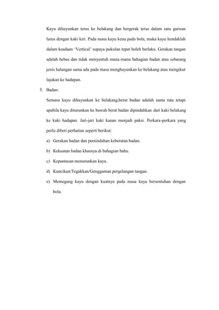 Kayu dihayunkan terus ke belakang dan bergerak terus dalam satu garisan

   lurus dengan kaki kiri. Pada masa kayu kena pada bola, muka kayu hendaklah

   dalam keadaan ’Vertical– supaya pukulan tepat boleh berlaku. Gerakan tangan

   adalah bebas dan tidak menyentuh mana-mana bahagian badan atau sebarang

   jenis halangan sama ada pada masa menghayunkan ke belakang atau mengikut

   lajakan ke hadapan.

5. Badan:

   Semasa kayu dihayunkan ke belakang,berat badan adalah sama rata tetapi

   apabila kayu diturunkan ke bawah berat badan dipindahkan dari kaki belakang

   ke kaki hadapan. Jari-jari kaki kanan menjadi paksi. Perkara-perkara yang

   perlu diberi perhatian seperti berikut:

   a) Gerakan badan dan pemindahan keberatan badan.

   b) Kekuatan badan khasnya di bahagian bahu.

   c) Kepantasan menurunkan kayu.

   d) Kuncikan/Tegakkan/Genggaman pergelangan tangan.

   e) Memegang kayu dengan kuatnya pada masa kayu bersentuhan dengan

      bola.
 