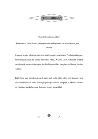 PENGHARGAAN




                             ’Bismillahirrahmanirrahim–


’Selawat serta salam ke atas junjungan nabi Muhammad s.a.w serta kepada para

                                       sahabat敎


Sekalung ucapan tahniah serta terima kasih kepada ketua Jabatan Pendidikan Jasmani,

pensyarah penasihat dan selaku penyelaras KSPK-PJ 2000 Cik Che Siah bt. Ibrahim

yang banyak memberi dorongan dan bimbingan dalam menyiapkan Manual Latihan

Hoki ini.



Tidak lupa juga kepada pensyarah-pensyarah serta rakan-rakan seperjuangan yang

turut membantu dan sedia berkongsi pendapat semasa menyiapkan Manual Latihan

ini. Budi dan jasa kalian amat disanjung tinggi. Insya-Allah.
 