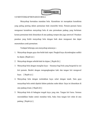 MANUAL 3
5.0 MENYERKAP/MENAHAN BOLA

       Menyerkap bermakna manahan bola. Kemahiran ini merupakan kemahiran

yang paling penting dalam permainan hoki (memiliki bola). Pemain -pemain harus

menguasai kemahiran menyerkap bola di atas permukaan padang yang berlainan

kerana permainan hoki dimainkan di atas padang rumput dan juga astrot urf. Pasukan-

pasukan yang boleh menyerkap bola dengan baik akan menguasai dan dapat

menentukan corak permainan.

       Terdapat beberapa cara menyerkap antaranya:-

1. Menyerkap dengan gaya dua belah kaki rapat. Pangkal kayu dicondongkan sedikit

   ke depan. [Rajah (a) ]

2. Menyerkap dengan sebelah kaki ke depan. [ Rajah (b) ]

3. Menyerkap bola dengan mengilas kayu     biasanya bagi bola yang bergerak ke sisi

   kiri pemain. Berdiri dengan mengangkangkan kaki dan tangan kiri mengawal

   kayu.   [ Rajah (c) ]

4. Menyerkap bola dengan meletakkan kayu selari dengan tanah. Satu gaya

   menyerkap bola untuk dipukul dalam pukulan sudut dekat. Gaya ini dimainkan di

   atas padang tiruan. [ Rajah (d) ]

5. Menyerkap bola di bahagian tengah kayu yang rata. Tangan kiri lurus. Semasa

   merendahkan badan untuk menahan bola, buku lima tangan kiri rehat di atas

   padang. [ Rajah (e) ].
 