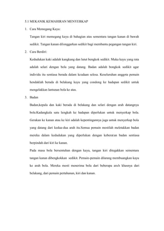 5.1 MEKANIK KEMAHIRAN MENYERKAP

1. Cara Memegang Kayu:

   Tangan kiri memegang kayu di bahagian atas sementara tangan kanan di bawah

   sedikit. Tangan kanan dilonggarkan sedikit bagi membantu pegangan tangan kiri.

2. Cara Berdiri:

   Kedudukan kaki adalah kangkang dan lutut bengkok sedikit. Muka kayu yang rata

   adalah selari dengan bola yang datang. Badan adalah bongkok sedikit agar

   individu itu sentiasa berada dalam keadaan selesa. Keseluruhan anggota pemain

   hendaklah berada di belakang kayu yang condong ke hadapan sedikit untuk

   mengelakkan lantunan bola ke atas.

3. Badan

   Badan,kepala dan kaki berada di belakang dan selari dengan arah datangnya

   bola.Kadangkala satu langkah ke hadapan diperlukan untuk menyerkap bola.

   Gerakan ke kanan atau ke kiri adalah kepentingannya juga untuk menyerkap bola

   yang datang dari kedua-dua arah itu.Semua pemain mestilah meletakkan badan

   mereka dalam kedudukan yang diperlukan dengan keberat an badan sentiasa

   berpindah dari kiri ke kanan.

   Pada masa bola bersentuhan dengan kayu, tangan kiri ditegakkan sementara

   tangan kanan dibengkokkan sedikit. Pemain-pemain dilarang membuangkan kayu

   ke arah bola. Mereka mesti menerima bola dari beberapa ara h khasnya dari

   belakang, dari pemain pertahanan, kiri dan kanan.
 