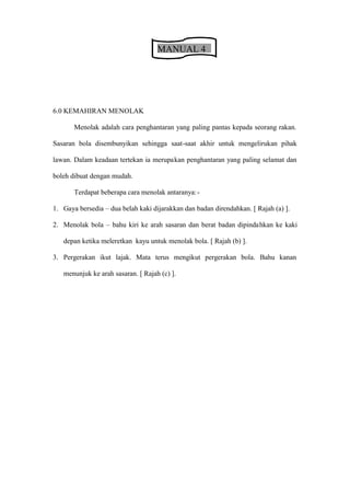 MANUAL 4




6.0 KEMAHIRAN MENOLAK

      Menolak adalah cara penghantaran yang paling pantas kepada seorang rakan.

Sasaran bola disembunyikan sehingga saat-saat akhir untuk mengelirukan pihak

lawan. Dalam keadaan tertekan ia merupakan penghantaran yang paling selamat dan

boleh dibuat dengan mudah.

      Terdapat beberapa cara menolak antaranya: -

1. Gaya bersedia   dua belah kaki dijarakkan dan badan direndahkan. [ Rajah (a) ].

2. Menolak bola     bahu kiri ke arah sasaran dan berat badan dipindahkan ke kaki

   depan ketika meleretkan kayu untuk menolak bola. [ Rajah (b) ].

3. Pergerakan ikut lajak. Mata terus mengikut pergerakan bola. Bahu kanan

   menunjuk ke arah sasaran. [ Rajah (c) ].
 