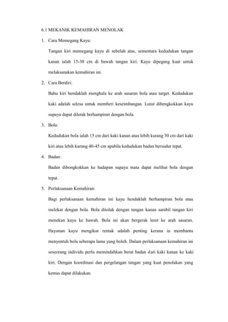 6.1 MEKANIK KEMAHIRAN MENOLAK

1. Cara Memegang Kayu:

   Tangan kiri memegang kayu di sebelah atas, sementara kedudukan tangan

   kanan ialah 15-30 cm di bawah tangan kiri. Kayu dipegang kuat untuk

   melaksanakan kemahiran ini.

2. Cara Berdiri:

   Bahu kiri hendaklah menghala ke arah sasaran bola atau target. Kedudukan

   kaki adalah selesa untuk memberi keseimbangan. Lutut dibengkokkan kayu

   supaya dapat diletak berhampiran dengan bola.

3. Bola:

   Kedudukan bola ialah 15 cm dari kaki kanan atau lebih kurang 30 cm dari kaki

   kiri atau lebih kurang 40-45 cm apabila kedudukan badan bersudut tepat.

4. Badan:

   Badan dibongkokkan ke hadapan supaya mata dapat melihat bola dengan

   tepat.

5. Perlaksanaan Kemahiran:

   Bagi perlaksanaan kemahiran ini kayu hendaklah berhampiran bola atau

   melekat dengan bola. Bola ditolak dengan tangan kanan sambil tangan kiri

   menekan kayu ke bawah. Bola ini akan bergerak leret ke arah sasaran.

   Hayunan kayu mengikut rentak adalah penting kerana ia membantu

   menyentuh bola seberapa lama yang boleh. Dalam perlaksanaan kemahiran ini

   seseorang individu perlu memindahkan berat badan dari kaki kanan ke kaki

   kiri. Dengan koordinasi dan pergelangan tangan yang kuat penolakan yang

   kemas dapat dilakukan.
 