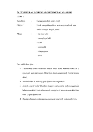 7.0 PENGUKURAN DAN PENILAIAN KEMAHIRAN ASAS HOKI

UJIAN 1

Kemahiran           :      Menggelecek bola antara skitel

Objektif            :      Untuk menguji kemahiran peserta menggelecek bola

                           antara halangan dengan pantas.

Alatan              :      1 biji bola hoki

                           1 batang kayu hoki

                           5 skitel

                           1 jam randik

                           1 pita pengukur

                           1 wisel



Cara melakukan ujian       :

   a. 5 buah skitel diatur dalam satu barisan lurus. Skitel pertama diletakkan 2

         meter dari garis permulaan. Skitel lain diatur dengan jarak 5 meter antara

         skitel.

   b. Peserta berdiri di belakang garis permulaan dengan bola.

   c. Apabila isyarat ’mula– diberikan (tiupan wisel) peserta mula menggelecek

         bola antara skitel. Peserta hendaklah menggelecek antara semua skitel dan

         balik ke garis permulaan.

   d. Dua percubaan diberi dan pencapaian masa yang lebih baik diambil kira.
 