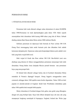 PERMAINAN HOKI


1. PENGENALAN/SEJARAH HOKI



       Permainan hoki mula dikenali sebagai sukan demontrasi di sukan OLIMPIK

tahun 1900.Permainan ini mula dpertandingkan pada tahun 1928. Bukti sejarah

menunjukkan hoki dimainkan lebih kurang 4000 tahun yang lalu di Mesir. Sebuah

dinding makam Bani Hasan dekat Minia sekitar 2000 sebelum Masihi.

       Sebelum penemuan ini dipercayai hoki bermula di Parsi se kitar 500 S.M.

Orang Parsi menunggang kuda untuk bermain polo dan dikatakan hoki adalah

keturunan daripada polo. Sejarawan sukan pula berpendapat bahawa polo adalah versi

hoki yang halus wujud lebih awal.

       Hoki wujud di Greek dan Rom sekitar 500 S.M. Bas-Reliefs (seni arca

dinding) yang ditemui di Athens menggambarkan permainan menyerupai hoki telah

dimainkan. Orang Indian Aztec daripada Mexico pernah bermain satu permainan

kayu yang menyerupai hoki.

       Di Ireland hoki dikenali sebagai hurley dan di Scotland dinamakan Shinty

manakala di Perancis dipanggil houquet. Orang Inggeris menggunakan nama

commock sehingga tahun 1840 apabila nama hockie digunakan. Tahun 1800 an hoki

popular di sekolah-sekolah di England. Kelab hoki Wimbledon ditubuhkan pada

tahun 1886 apabila hoki menjadi lebih popular.

       Shinty dimainkan di Scotland dengan bola gabus atau getah yang dibungkus

dengan tali yang berlapis-lapis. Kayu hoki dibuat daripada kayu ash atau oak yang

mempunyai lengkung semulajadi di hujungnya. England, Ireland dan Wales juga
 