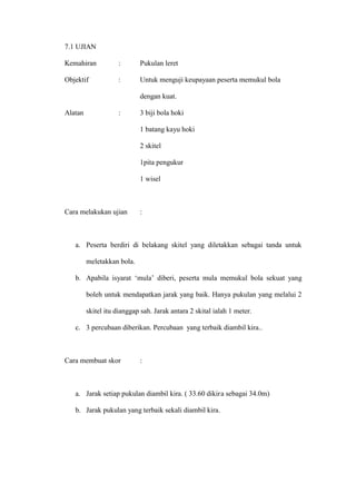 7.1 UJIAN

Kemahiran           :       Pukulan leret

Objektif            :       Untuk menguji keupayaan peserta memukul bola

                            dengan kuat.

Alatan              :       3 biji bola hoki

                            1 batang kayu hoki

                            2 skitel

                            1pita pengukur

                            1 wisel



Cara melakukan ujian        :



   a. Peserta berdiri di belakang skitel yang diletakkan sebagai tanda untuk

         meletakkan bola.

   b. Apabila isyarat ’mula– diberi, peserta mula memukul bola sekuat yang

         boleh untuk mendapatkan jarak yang baik. Hanya pukulan yang melalui 2

         skitel itu dianggap sah. Jarak antara 2 skital ialah 1 meter.

   c. 3 percubaan diberikan. Percubaan yang terbaik diambil kira..



Cara membuat skor           :



   a. Jarak setiap pukulan diambil kira. ( 33.60 dikira sebagai 34.0m)

   b. Jarak pukulan yang terbaik sekali diambil kira.
 