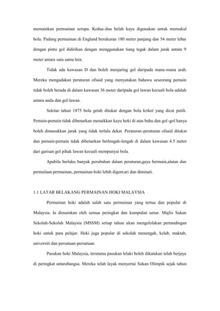 memainkan permainan serupa. Kedua-dua belah kayu digunakan untuk memukul

bola. Padang permainan di England berukuran 180 meter panjang dan 54 meter lebar

dengan pintu gol didirikan dengan menggunakan tiang tegak dalam jarak antara 9

meter antara satu sama lain.

       Tidak ada kawasan D dan boleh menjaring gol daripada mana -mana arah.

Mereka mengadakan peraturan ofsaid yang menyatakan bahawa seseorang pemain

tidak boleh berada di dalam kawasan 36 meter daripada gol lawan kecuali bola adalah

antara anda dan gol lawan.

       Sekitar tahun 1875 bola getah ditukar dengan bola kriket yang dicat putih.

Pemain-pemain tidak dibenarkan menaikkan kayu hoki di atas bahu dan gol -gol hanya

boleh dimasukkan jarak yang tidak terlalu dekat. Peraturan -peraturan ofsaid ditukar

dan pemain-pemain tidak dibenarkan berlengah-lengah di dalam kawasan 4.5 meter

dari garisan gol pihak lawan kecuali mempunyai bola.

       Apabila berlaku banyak perubahan dalam peraturan,gaya bermain,alatan dan

permulaan permainan, permainan hoki lebih digem ari dan diminati.



1.1 LATAR BELAKANG PERMAINAN HOKI MALAYSIA

       Permainan hoki adalah salah satu permainan yang tertua dan popular di

Malaysia. Ia dimainkan oleh semua peringkat dan kumpulan umur. Majlis Sukan

Sekolah-Sekolah Malaysia (MSSM) setiap tahun akan mengelolakan pertandingan

hoki untuk para pelajar. Hoki juga popular di sekolah menengah, kelab, maktab,

universiti dan persatuan-persatuan.

       Pasukan hoki Malaysia, terutama pasukan lelaki boleh dikatakan telah berjaya

di peringkat antarabangsa. Mereka telah layak menyertai Sukan Olimpik sejak tahun
 