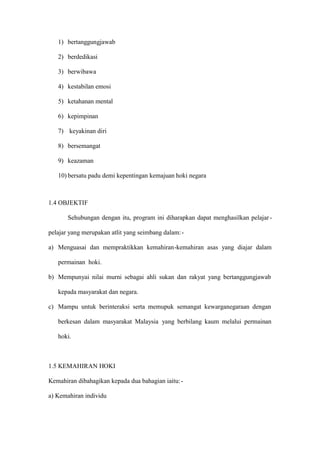 1) bertanggungjawab

   2) berdedikasi

   3) berwibawa

   4) kestabilan emosi

   5) ketahanan mental

   6) kepimpinan

   7) keyakinan diri

   8) bersemangat

   9) keazaman

   10) bersatu padu demi kepentingan kemajuan hoki negara



1.4 OBJEKTIF

       Sehubungan dengan itu, program ini diharapkan dapat menghasilkan pelajar -

pelajar yang merupakan atlit yang seimbang dalam: -

a) Menguasai dan mempraktikkan kemahiran-kemahiran asas yang diajar dalam

   permainan hoki.

b) Mempunyai nilai murni sebagai ahli sukan dan rakyat yang bertanggungjawab

   kepada masyarakat dan negara.

c) Mampu untuk berinteraksi serta memupuk semangat kewarganegaraan dengan

   berkesan dalam masyarakat Malaysia yang berbilang kaum melalui permainan

   hoki.



1.5 KEMAHIRAN HOKI

Kemahiran dibahagikan kepada dua bahagian iaitu: -

a) Kemahiran individu
 