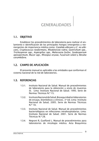 INS-CNSP-44
1.1.	 OBJETIVO
Establecer los procedimientos de laboratorio para realizar el ais-
lamiento e identificación de los principales hongos emergentes y ree-
mergentes de importancia médica como: Candida albicans y C. no albi-
cans, Cryptococcus neoformans, Rhodotorula rubra, Geotrichum spp.,
Trichosporon spp., Aspergillus spp., Malassezia furfur, Scedosporium
apiospermum, Mucor spp., Rhizopus oryzae, Fusarium solani y Absidia
corymbifera.
1.2.	 CAMPO DE APLICACIÓN
El presente manual es aplicable a las entidades que conforman el
sistema nacional de la red de laboratorios.
1.3.	 REFERENCIAS
1.3.1.	 Instituto Nacional de Salud. Manual de procedimientos
de laboratorio para la obtención y envío de muestras
(I). Lima: Instituto Nacional de Salud; 1995. Serie de
Normas Técnicas N.º 15.
1.3.2.	 InstitutoNacionaldeSalud.Bioseguridadenlaboratorios
de ensayo, biomédicos y clínicos. 3ra
ed. Lima: Instituto
Nacional de Salud; 2005. Serie de Normas Técnicas
N.º 18.
1.3.3.	 Instituto Nacional de Salud. Manual de procedimientos
bacteriológicos en infecciones intrahospitalarias. Lima:
Instituto Nacional de Salud; 2001. Serie de Normas
Técnicas N.º 28.
1.3.4.	 Negroni R, Guelfand L. Manual de procedimientos para
laboratorios de micología médica. Acta Bioquímica
GENERALIDADES
Manual de Procedimiento.indd 9 14/9/07 14:40:22
 