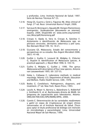 11
INS-CNSP-44
Sección 1
y profundas. Lima: Instituto Nacional de Salud; 1997.
Serie de Normas Técnicas N.º 23.
1.3.16.	 Hoog GS, Guarro J, Gené J, Figueras MJ. Atlas clinical of
fungi. 2nd
ed. Reus: Universitat Rovira I Virgili; 2000.
1.3.17.	 San Juan R, Berenguer J, Aguado JM. Hongos filamentosos
emergentes: Scedosporium [documento en internet].
España; 2004. Disponible en: www.seimc.org/control/
revi_Mico/pdf/Honemerg.pdf
1.3.18.	 Crespo V, Ojeda A, Vera A, Crespo A, Sánchez F.
Aislamiento e identificación de Malassezia spp. en
pitiriasis versicolor, dermatitis seborreica y piel sana.
Rev Iberoam Micol 199; 16: 16-21.
1.3.19.	 Giusiano GE. Malassezia. Estado del conocimiento y
perspectivas en su estudio. Rev Argent Microbiol 2006;
38(1): 41-48.
1.3.20.	 Guillot J, Guého E, Lesourd M, Midgley G, Chévrier
G, Dupont B. Identification of Malassezia species. A
practical approach. J. Mycol Med 1996; 6: 103-10.
1.3.21.	 Guého E, Midgley G, Guillot J. 1996. The genus
Malassezia with description of four new species. Antonie
van Leeuwenhoek 1995; 69: 337-55.
1.3.22.	 Haley L, Callaway C. Laboratory methods in medical
mycology. Atlanta: U.S. Department of Heath, Education
and Welfare. Public Health Service. CDC; 1978.
1.3.23.	 Bodey G. Candidiasis. Pathogenesis, diagnosis, and
treatment. 2nd
ed. New York: Raven Press; 1993.
1.3.24.	 Laszlo A, Weyer K, Barrera L, Balandrano S, Ridderhof
J, Smithwick R, et al. Baciloscopía directa de BAAR. Un
programa de capacitación para laboratorios. Atlanta:
OMS/UICTER/CDC/OPS/INDRE/APHL; 2000.
1.3.25.	 Canelo C. Determinación de las variedades neoformans
y gattii en cepas de Cryptococcus de origen clínico
conservadas en el Instituto Nacional de Salud. [Tesis
para optar el titulo profesional de biólogo con mención
en microbiología y parasitología]. Lima: Universidad
Nacional Mayor de San Marcos; 1999.
Manual de Procedimiento.indd 11 14/9/07 14:40:23
 
