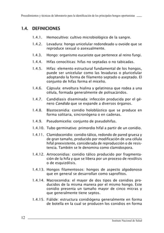 12
Instituto Nacional de Salud
Procedimientos y técnicas de laboratorio para la identificación de los principales hongos oportunistas
1.4.	 DEFINICIONES
1.4.1.	 Hemocultivo: cultivo microbiológico de la sangre.
1.4.2.	 Levadura: hongo unicelular redondeado u ovoide que se
reproduce sexual o asexualmente.
1.4.3.	 Hongo: organismo eucariote que pertenece al reino fungi.
1.4.4.	 Hifas cenocíticas: hifas no septadas o no tabicadas.
1.4.5.	 Hifas: elemento estructural fundamental de los hongos,
puede ser unicelular como las levaduras o pluricelular
adoptando la forma de filamento septado o aseptado. El
conjunto de hifas forma el micelio.
1.4.6.	 Cápsula: envoltura hialina y gelatinosa que rodea a una
célula, formada generalmente de polisacáridos.
1.4.7.	 Candidiasis diseminada: infección producida por el gé-
nero Candida que se expande a diversos órganos.
1.4.8.	 Blastoconidia: conidio holoblástico que se produce en
forma solitaria, sincronógena o en cadenas.
1.4.9.	 Pseudomicelio: conjunto de pseudohifas.
1.4.10.	 Tubo germinativo: primordio hifal a partir de un conidio.
1.4.11.	 Clamidoconidio: conidio tálico, redondo de pared gruesa y
de gran tamaño, producido por modificación de una célula
hifal preexistente, considerada de reproducción o de resis-
tencia. También se le denomina como clamidospora.
1.4.12.	 Artroconidias: conidio tálico producido por fragmenta-
ción de la hifa y que se libera por un proceso de rexólisis
o de esquizólisis.
1.4.13.	 Hongos filamentosos: hongos de aspecto algodonoso
que en general se desarrollan como saprofitos.
1.4.14.	 Macroconidia: el mayor de dos tipos de conidios pro-
ducidos de la misma manera por el mismo hongo. Este
conidio presenta un tamaño mayor de cinco micras y
que generalmente tiene septos.
1.4.15.	 Fiálide: estructura conidiógena generalmente en forma
de botella en la cual se producen los conidios en forma
Manual de Procedimiento.indd 12 14/9/07 14:40:23
 