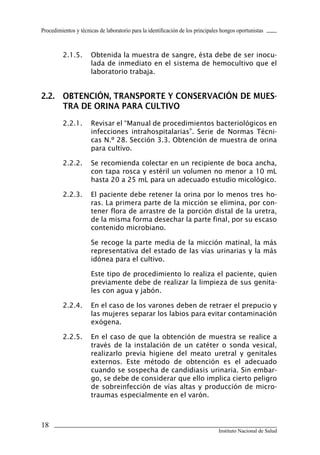 18
Instituto Nacional de Salud
Procedimientos y técnicas de laboratorio para la identificación de los principales hongos oportunistas
2.1.5.	 Obtenida la muestra de sangre, ésta debe de ser inocu-
lada de inmediato en el sistema de hemocultivo que el
laboratorio trabaja.
2.2.	 OBTENCIÓN, TRANSPORTE Y CONSERVACIÓN DE MUES-
TRA DE ORINA PARA CULTIVO
2.2.1.	 Revisar el “Manual de procedimientos bacteriológicos en
infecciones intrahospitalarias”. Serie de Normas Técni-
cas N.º 28. Sección 3.3. Obtención de muestra de orina
para cultivo.
2.2.2.	 Se recomienda colectar en un recipiente de boca ancha,
con tapa rosca y estéril un volumen no menor a 10 mL
hasta 20 a 25 mL para un adecuado estudio micológico.
2.2.3.	 El paciente debe retener la orina por lo menos tres ho-
ras. La primera parte de la micción se elimina, por con-
tener flora de arrastre de la porción distal de la uretra,
de la misma forma desechar la parte final, por su escaso
contenido microbiano.
	 Se recoge la parte media de la micción matinal, la más
representativa del estado de las vías urinarias y la más
idónea para el cultivo.
	 Este tipo de procedimiento lo realiza el paciente, quien
previamente debe de realizar la limpieza de sus genita-
les con agua y jabón.
2.2.4.	 En el caso de los varones deben de retraer el prepucio y
las mujeres separar los labios para evitar contaminación
exógena.
2.2.5.	 En el caso de que la obtención de muestra se realice a
través de la instalación de un catéter o sonda vesical,
realizarlo previa higiene del meato uretral y genitales
externos. Este método de obtención es el adecuado
cuando se sospecha de candidiasis urinaria. Sin embar-
go, se debe de considerar que ello implica cierto peligro
de sobreinfección de vías altas y producción de micro-
traumas especialmente en el varón.
Manual de Procedimiento.indd 18 14/9/07 14:40:24
 