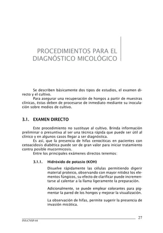 27
INS-CNSP-44
PROCEDIMIENTOS PARA EL
DIAGNÓSTICO MICOLÓGICO
Se describen básicamente dos tipos de estudios, el examen di-
recto y el cultivo.
Para asegurar una recuperación de hongos a partir de muestras
clínicas, éstas deben de procesarse de inmediato mediante su inocula-
ción sobre medios de cultivo.
3.1.	 EXAMEN DIRECTO
Este procedimiento no sustituye al cultivo. Brinda información
preliminar o presuntiva al ser una técnica rápida que puede ser útil al
clínico y en algunos casos llegar a ser diagnóstica.
Es así, que la presencia de hifas cenocíticas en pacientes con
cetoacidosis diabética puede ser de gran valor para iniciar tratamiento
contra posible mucormicosis.
Entre los principales exámenes directos tenemos:
3.1.1.	 Hidróxido de potasio (KOH)
Disuelve rápidamente las células permitiendo digerir
material proteico, observando con mayor nitidez los ele-
mentos fúngicos, su efecto de clarificar puede incremen-
tarse al calentar a la llama ligeramente la preparación.
Adicionalmente, se puede emplear colorantes para pig-
mentar la pared de los hongos y mejorar la visualización.
La observación de hifas, permite sugerir la presencia de
invasión micótica.
Manual de Procedimiento.indd 27 14/9/07 14:40:25
 