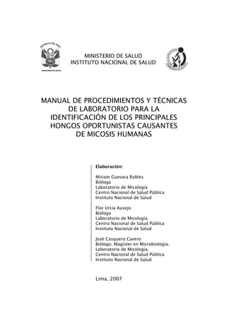 MANUAL DE PROCEDIMIENTOS Y TÉCNICAS
DE LABORATORIO PARA LA
IDENTIFICACIÓN DE LOS PRINCIPALES
HONGOS OPORTUNISTAS CAUSANTES
DE MICOSIS HUMANAS
Elaboración:
Miriam Guevara Robles
Bióloga
Laboratorio de Micología
Centro Nacional de Salud Pública
Instituto Nacional de Salud
Flor Urcia Ausejo
Bióloga
Laboratorio de Micología
Centro Nacional de Salud Pública
Instituto Nacional de Salud
José Casquero Cavero
Biólogo. Magíster en Microbiología.
Laboratorio de Micología.
Centro Nacional de Salud Pública
Instituto Nacional de Salud
Lima, 2007
MINISTERIO DE SALUD
INSTITUTO NACIONAL DE SALUD
Manual de Procedimiento.indd 1 14/9/07 14:40:21
 