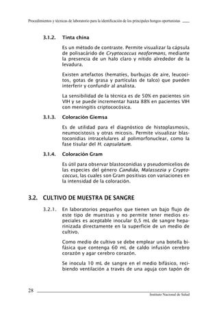 28
Instituto Nacional de Salud
Procedimientos y técnicas de laboratorio para la identificación de los principales hongos oportunistas
3.1.2.	 Tinta china
Es un método de contraste. Permite visualizar la cápsula
de polisacárido de Cryptococcus neoformans, mediante
la presencia de un halo claro y nítido alrededor de la
levadura.
Existen artefactos (hematíes, burbujas de aire, leucoci-
tos, gotas de grasa y partículas de talco) que pueden
interferir y confundir al analista.
La sensibilidad de la técnica es de 50% en pacientes sin
VIH y se puede incrementar hasta 88% en pacientes VIH
con meningitis criptococósica.
3.1.3.	 Coloración Giemsa
Es de utilidad para el diagnóstico de histoplasmosis,
neumocistosis y otras micosis. Permite visualizar blas-
toconidias intracelulares al polimorfonuclear, como la
fase tisular del H. capsulatum.
3.1.4.	 Coloración Gram
Es útil para observar blastoconidias y pseudomicelios de
las especies del género Candida, Malassezia y Crypto-
coccus, las cuales son Gram positivas con variaciones en
la intensidad de la coloración.
3.2.	 CULTIVO DE MUESTRA DE SANGRE
3.2.1.	 En laboratorios pequeños que tienen un bajo flujo de
este tipo de muestras y no permite tener medios es-
peciales es aceptable inocular 0,5 mL de sangre hepa-
rinizada directamente en la superficie de un medio de
cultivo.
Como medio de cultivo se debe emplear una botella bi-
fásica que contenga 60 mL de caldo infusión cerebro
corazón y agar cerebro corazón.
Se inocula 10 mL de sangre en el medio bifásico, reci-
biendo ventilación a través de una aguja con tapón de
Manual de Procedimiento.indd 28 14/9/07 14:40:25
 