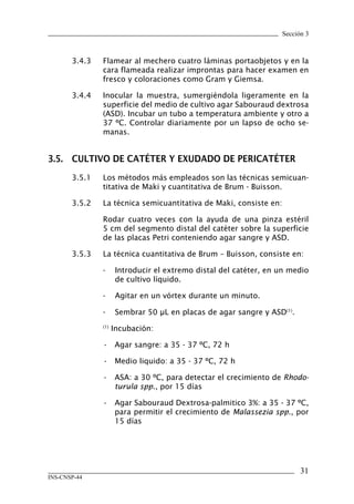 Sección 3
31
INS-CNSP-44
3.4.3	 Flamear al mechero cuatro láminas portaobjetos y en la
cara flameada realizar improntas para hacer examen en
fresco y coloraciones como Gram y Giemsa.
3.4.4	 Inocular la muestra, sumergiéndola ligeramente en la
superficie del medio de cultivo agar Sabouraud dextrosa
(ASD). Incubar un tubo a temperatura ambiente y otro a
37 ºC. Controlar diariamente por un lapso de ocho se-
manas.
3.5.	 CULTIVO DE CATÉTER Y EXUDADO DE PERICATÉTER
3.5.1	 Los métodos más empleados son las técnicas semicuan-
titativa de Maki y cuantitativa de Brum - Buisson.
3.5.2	 La técnica semicuantitativa de Maki, consiste en:
Rodar cuatro veces con la ayuda de una pinza estéril
5 cm del segmento distal del catéter sobre la superficie
de las placas Petri conteniendo agar sangre y ASD.
3.5.3	 La técnica cuantitativa de Brum – Buisson, consiste en:
-	 Introducir el extremo distal del catéter, en un medio
de cultivo líquido.
-	 Agitar en un vórtex durante un minuto.
-	 Sembrar 50 μL en placas de agar sangre y ASD(1)
.
	 (1)
Incubación:
	 •	 Agar sangre: a 35 - 37 ºC, 72 h
	 •	 Medio liquido: a 35 - 37 ºC, 72 h
•	 ASA: a 30 ºC, para detectar el crecimiento de Rhodo-
turula spp., por 15 días
•	 Agar Sabouraud Dextrosa-palmitico 3%: a 35 - 37 ºC,
para permitir el crecimiento de Malassezia spp., por
15 días
Manual de Procedimiento.indd 31 14/9/07 14:40:26
 