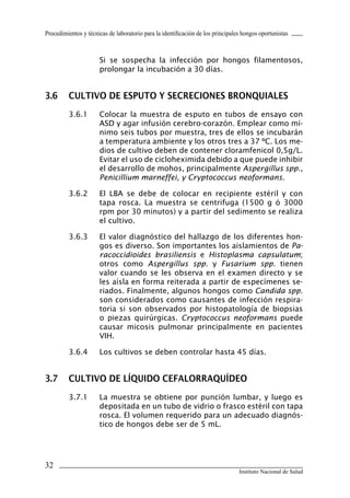 32
Instituto Nacional de Salud
Procedimientos y técnicas de laboratorio para la identificación de los principales hongos oportunistas
	 Si se sospecha la infección por hongos filamentosos,
prolongar la incubación a 30 días.
3.6	 CULTIVO DE ESPUTO Y SECRECIONES BRONQUIALES
3.6.1	 Colocar la muestra de esputo en tubos de ensayo con
ASD y agar infusión cerebro-corazón. Emplear como mí-
nimo seis tubos por muestra, tres de ellos se incubarán
a temperatura ambiente y los otros tres a 37 ºC. Los me-
dios de cultivo deben de contener cloramfenicol 0,5g/L.
Evitar el uso de cicloheximida debido a que puede inhibir
el desarrollo de mohos, principalmente Aspergillus spp.,
Penicillium marneffei, y Cryptococcus neoformans.
3.6.2	 El LBA se debe de colocar en recipiente estéril y con
tapa rosca. La muestra se centrifuga (1500 g ó 3000
rpm por 30 minutos) y a partir del sedimento se realiza
el cultivo.
3.6.3	 El valor diagnóstico del hallazgo de los diferentes hon-
gos es diverso. Son importantes los aislamientos de Pa-
racoccidioides brasiliensis e Histoplasma capsulatum;
otros como Aspergillus spp. y Fusarium spp. tienen
valor cuando se les observa en el examen directo y se
les aísla en forma reiterada a partir de especímenes se-
riados. Finalmente, algunos hongos como Candida spp.
son considerados como causantes de infección respira-
toria si son observados por histopatología de biopsias
o piezas quirúrgicas. Cryptococcus neoformans puede
causar micosis pulmonar principalmente en pacientes
VIH.
3.6.4	 Los cultivos se deben controlar hasta 45 días.
3.7	 CULTIVO DE LÍQUIDO CEFALORRAQUÍDEO
3.7.1	 La muestra se obtiene por punción lumbar, y luego es
depositada en un tubo de vidrio o frasco estéril con tapa
rosca. El volumen requerido para un adecuado diagnós-
tico de hongos debe ser de 5 mL.
Manual de Procedimiento.indd 32 14/9/07 14:40:26
 