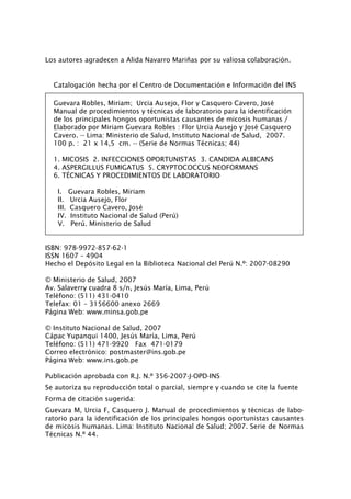 Los autores agradecen a Alida Navarro Mariñas por su valiosa colaboración.
Catalogación hecha por el Centro de Documentación e Información del INS
Guevara Robles, Miriam; Urcia Ausejo, Flor y Casquero Cavero, José
Manual de procedimientos y técnicas de laboratorio para la identificación
de los principales hongos oportunistas causantes de micosis humanas /
Elaborado por Miriam Guevara Robles : Flor Urcia Ausejo y José Casquero
Cavero. -- Lima: Ministerio de Salud, Instituto Nacional de Salud, 2007.
100 p. : 21 x 14,5 cm. -- (Serie de Normas Técnicas; 44)
1. MICOSIS 2. INFECCIONES OPORTUNISTAS 3. CANDIDA ALBICANS 
4. ASPERGILLUS FUMIGATUS  5. CRYPTOCOCCUS NEOFORMANS
6. TÉCNICAS Y PROCEDIMIENTOS DE LABORATORIO
I. Guevara Robles, Miriam
II. Urcia Ausejo, Flor
III. Casquero Cavero, José
IV. Instituto Nacional de Salud (Perú)
V. Perú. Ministerio de Salud
ISBN: 978-9972-857-62-1
ISSN 1607 – 4904
Hecho el Depósito Legal en la Biblioteca Nacional del Perú N.º: 2007-08290
© Ministerio de Salud, 2007	
Av. Salaverry cuadra 8 s/n, Jesús María, Lima, Perú
Teléfono: (511) 431-0410
Telefax: 01 – 3156600 anexo 2669
Página Web: www.minsa.gob.pe
© Instituto Nacional de Salud, 2007
Cápac Yupanqui 1400, Jesús María, Lima, Perú
Teléfono: (511) 471-9920 Fax 471-0179
Correo electrónico: postmaster@ins.gob.pe
Página Web: www.ins.gob.pe
Publicación aprobada con R.J. N.º 356-2007-J-OPD-INS
Se autoriza su reproducción total o parcial, siempre y cuando se cite la fuente
Forma de citación sugerida:
Guevara M, Urcia F, Casquero J. Manual de procedimientos y técnicas de labo-
ratorio para la identificación de los principales hongos oportunistas causantes
de micosis humanas. Lima: Instituto Nacional de Salud; 2007. Serie de Normas
Técnicas N.º 44.
Manual de Procedimiento.indd 2 14/9/07 14:40:21
 