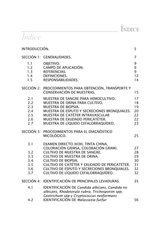 Índice
Índice
INTRODUCCIÓN.	 5
SECCIÓN 1:	 GENERALIDADES.	 7
1.1	 OBJETIVO.	 9
1.2	 CAMPO DE APLICACIÓN.	 9
1.3	 REFERENCIAS.	 9
1.4	 DEFINICIONES.	 12
1.5	 RESPONSABILIDADES.	 14
SECCIÓN 2:	 PROCEDIMIENTOS PARA OBTENCIÓN, TRANSPORTE Y
CONSERVACIÓN DE MUESTRAS.	 15
2.1	 MUESTRA DE SANGRE PARA HEMOCULTIVO.	 17
2.2	 MUESTRA DE ORINA PARA CULTIVO.	 18
2.3	 MUESTRA DE BIOPSIA.	 19
2.4	 MUESTRA DE ESPUTO Y SECRECIONES BRONQUIALES.	 20
2.5	 MUESTRA DE CATÉTER INTRAVASCULAR	 22
2.6	 MUESTRA DE EXUDADO PERICATÉTER.	 22
2.7	 MUESTRA DE LÍQUIDO CEFALORRAQUÍDEO.	 23
SECCIÓN 3:	 PROCEDIMIENTOS PARA EL DIAGNÓSTICO
	 MICOLÓGICO.	 25	
3.1	 EXAMEN DIRECTO (KOH, TINTA CHINA, 	
	 COLORACIÓN GIEMSA, COLORACIÓN GRAM).	 27
3.2	 CULTIVO DE MUESTRA DE SANGRE.	 28
3.3	 CULTIVO DE MUESTRA DE ORINA.	 29
3.4	 CULTIVO DE BIOPSIA.	 30
3.5	 CULTIVO DE CATÉTER Y EXUDADO DE PERICATÉTER.	 31
3.6	 CULTIVO DE ESPUTO Y SECRECIONES BRONQUIALES.	 32
3.7	 CULTIVO DE LÍQUIDO CEFALORRAQUÍDEO.	 32
SECCIÓN 4:	 IDENTIFICACIÓN DE PRINCIPALES LEVADURAS.	 35
	 4.1 	 IDENTIFICACIÓN DE Candida albicans, Candida no
albicans, Rhodotorula rubra, Trichosporon spp,
Geotrichum spp y Cryptococcus neoformans
	 4.2	 IDENTIFICACIÓN DE Malassezia furfur	 56
Manual de Procedimiento.indd 3 14/9/07 14:40:21
 