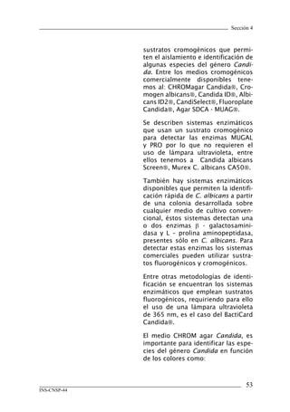 Sección 4
53
INS-CNSP-44
sustratos cromogénicos que permi-
ten el aislamiento e identificación de
algunas especies del género Candi-
da. Entre los medios cromogénicos
comercialmente disponibles tene-
mos al: CHROMagar Candida, Cro-
mogen albicans, Candida ID, Albi-
cans ID2, CandiSelect, Fluoroplate
Candida, Agar SDCA - MUAG.
Se describen sistemas enzimáticos
que usan un sustrato cromogénico
para detectar las enzimas MUGAL
y PRO por lo que no requieren el
uso de lámpara ultravioleta, entre
ellos tenemos a Candida albicans
Screen, Murex C. albicans CA50.
También hay sistemas enzimáticos
disponibles que permiten la identifi-
cación rápida de C. albicans a partir
de una colonia desarrollada sobre
cualquier medio de cultivo conven-
cional, éstos sistemas detectan una
o dos enzimas β - galactosamini-
dasa y L – prolina aminopeptidasa,
presentes sólo en C. albicans. Para
detectar estas enzimas los sistemas
comerciales pueden utilizar sustra-
tos fluorogénicos y cromogénicos.
Entre otras metodologías de identi-
ficación se encuentran los sistemas
enzimáticos que emplean sustratos
fluorogénicos, requiriendo para ello
el uso de una lámpara ultravioleta
de 365 nm, es el caso del BactiCard
Candida.
El medio CHROM agar Candida, es
importante para identificar las espe-
cies del género Candida en función
de los colores como:
Manual de Procedimiento.indd 53 14/9/07 14:40:47
 