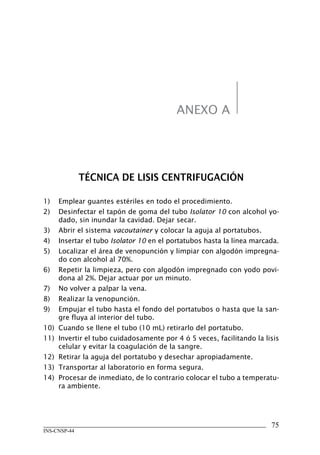 75
INS-CNSP-44
ANEXO A
TÉCNICA DE LISIS CENTRIFUGACIÓN
1)	 Emplear guantes estériles en todo el procedimiento.
2)	 Desinfectar el tapón de goma del tubo Isolator 10 con alcohol yo-
dado, sin inundar la cavidad. Dejar secar.
3)	 Abrir el sistema vacoutainer y colocar la aguja al portatubos.
4)	 Insertar el tubo Isolator 10 en el portatubos hasta la línea marcada.
5)	 Localizar el área de venopunción y limpiar con algodón impregna-
do con alcohol al 70%.
6)	 Repetir la limpieza, pero con algodón impregnado con yodo povi-
dona al 2%. Dejar actuar por un minuto.
7)	 No volver a palpar la vena.
8)	 Realizar la venopunción.
9)	 Empujar el tubo hasta el fondo del portatubos o hasta que la san-
gre fluya al interior del tubo.
10)	 Cuando se llene el tubo (10 mL) retirarlo del portatubo.
11)	 Invertir el tubo cuidadosamente por 4 ó 5 veces, facilitando la lisis
celular y evitar la coagulación de la sangre.
12)	 Retirar la aguja del portatubo y desechar apropiadamente.
13)	 Transportar al laboratorio en forma segura.
14)	 Procesar de inmediato, de lo contrario colocar el tubo a temperatu-
ra ambiente.
Manual de Procedimiento.indd 75 14/9/07 14:41:04
 