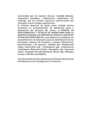 ocasionadas por las especies clásicas: Candida albicans,
Aspergillus fumigatus, Cryptococcus neoformans. Sin
embargo, por las razones expuestas anteriormente han
emergido nuevos hongos oportunistas.
El Instituto Nacional de Salud como entidad técnica
normativa en procedimientos de laboratorio pone a
disposición del personal del sector, el MANUAL DE
PROCEDIMIENTOS Y TÉCNICAS DE LABORATORIO PARA LA
IDENTIFICACIÓN DE LOS PRINCIPALES HONGOS CAUSANTES
DE MICOSIS OPORTUNISTAS, cuyo objetivo es establecer los
procedimientos de laboratorio para la identificación de las
principales especies de levaduras y hongos filamentosos
pertenecientes a los géneros: Candida spp., Rhodotorula
rubra, Geotrichum spp., Trichosporon spp., Cryptococcus
neoformans, Malassezia furfur, Aspergillus spp., Fusarium
solani, Scedosporium apiospermum, Mucor spp., Rhizopus
oryzae y Absidia corymbifera.
Este documento técnico representa el esfuerzo del personal
del laboratorio de micología de la institución.
Manual de Procedimiento.indd 6 14/9/07 14:40:22
 
