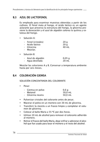 Procedimientos y técnicas de laboratorio para la identificación de los principales hongos oportunistas
78
Instituto Nacional de Salud
B.3	 Azul de lactofenol
Es empleado para examinar muestras obtenidas a partir de los
cultivos. El fenol mata al hongo, el ácido láctico es un agente
aclarante que preserva la estructura del hongo, la glicerina pre-
viene la desecación y el azul de algodón colorea la quitina y ce-
lulosa del hongo.
•	 Solución A:
•	 Fenol (cristales)	 20 g
•	 Acido láctico	 20 g
•	 Glicerina	 40 mL
•	 Mezclar.
•	 Solución B:
•	 Azul de algodón	 0,05 g
•	 Agua destilada	 20 mL
Mezclar las soluciones A y B. Conservar a temperatura ambiente
hasta por seis meses.
B.4	 Coloración giemsa
SOLUCIÓN CONCENTRADA DEL COLORANTE
•	 Pesar:
•	 Giemsa en polvo	 0,6 g
•	 Metanol	 50,0 mL
•	 Glicerina neutra	 50,0 mL
•	 Pulverizar cristales del colorante antes de pesar.
•	 Macerar el polvo en un mortero con 30 mL de glicerina.
•	 Transferir la mezcla a un frasco limpio y completar el volu-
men de glicerina.
•	 Colocar al baño María a 55 ºC por dos horas.
•	 Utilizar 20 mL de alcohol para remover el colorante adherido
al mortero.
•	 Retirar el frasco del baño María, dejar enfriar y adicionar el alco-
hol que fue usado para lavar el mortero y el resto del alcohol.
Manual de Procedimiento.indd 78 14/9/07 14:41:04
 