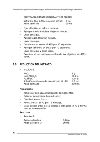 Procedimientos y técnicas de laboratorio para la identificación de los principales hongos oportunistas
80
Instituto Nacional de Salud
•	 CONTRACOLORANTE (COLORANTE DE FONDO)
Safranina O al 2,5% en alcohol al 95%		 10 mL
Agua destilada		 100 mL
•	 Fijar el frotis con calor o metanol.
•	 Agregar el cristal violeta. Dejar un minuto.
•	 Lavar con agua.
•	 Aplicar lugol. Dejar un minuto.
•	 Lavar con agua.
•	 Decolorar con etanol al 95% por 30 segundos.
•	 Agregar Safranina O. Dejar por 10 segundos.
•	 Lavar con agua y dejar secar.
•	 Examinar al microscopio empleando los objetivos de 40X y
100X.
B.6	 Reducción del nitrato
•	 MEDIO 5X.
KNO3
	 5 g
NaH2
PO4
H2
O	 11,7 g
Na2
HPO4
	 1,14 g
Solución de cloruro de benzalconio al 17%	 1,2 mL
Agua destilada	 200 mL
Preparación
•	 Rehidratar con agua destilada los componentes.
•	 Calentar suavemente hasta disolver.
•	 Distribuir en un frasco.
•	 Autoclavar a 121 ºC por 15 minutos.
•	 Dejar enfriar antes de su empleo y refrigerar (4 ºC a 10 ºC)
para su conservación.
Reactivos
•	 Reactivo B
Acido sulfanílico	 0,16 g
Acido acético 5M*	 20 mL
Manual de Procedimiento.indd 80 14/9/07 14:41:05
 