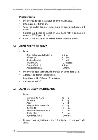 Procedimientos y técnicas de laboratorio para la identificación de los principales hongos oportunistas
84
Instituto Nacional de Salud
Procedimiento
•	 Disolver cada tipo de azúcar en 100 mL de agua.
•	 Esterilizar por filtración.
•	 Sumergir en las distintas soluciones de azúcares durante 24
horas.
•	 Colocar los discos de papel en una placa Petri y colocar en
estufa a 37 ºC por 24 horas.
•	 Guardar los discos en un frasco estéril de boca ancha.
C.2	 AGAR ACEITE DE OLIVA
•	 Pesar:
•	 Agar Sabouraud dextrosa	 6,5	 g
•	 Tween 80	 2	 mL
•	 Aceite de oliva	 2	 mL
•	 Vitamina A	 10	 gotas
•	 Cloramfenicol	 0,5	 g
•	 Agua destilada	 100	mL
•	 Disolver el agar Sabouraud dextrosa en agua destilada.
•	 Agregar los demás ingredientes.
•	 Esterilizar a 121 ºC por 15 minutos.
•	 Almacenar a 4 ºC.
C.3	 AGAR DE DIXON MODIFICADO
•	 Pesar:
•	 Extracto de Malta	 36	 g
•	 Peptona	 6	 g
•	 Agar	 12	 g
•	 Buey de bilis disecada	 20	 g
•	 Tween 40	 10	 mL
•	 Monooleato de glicerol	 2	 mL
•	 Acido oleico	 2	 mL
•	 Agua destilada	 1000	mL
•	 Disolver los ingredientes por 15 minutos en un poco de
agua.
Manual de Procedimiento.indd 84 14/9/07 14:41:06
 