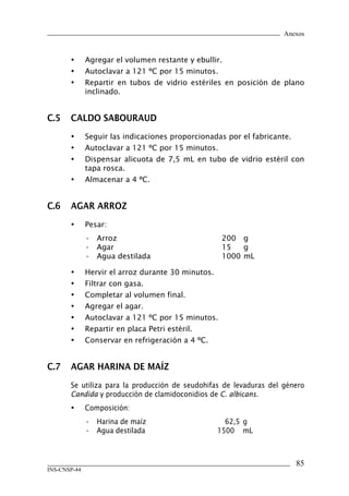 Anexos
85
INS-CNSP-44
•	 Agregar el volumen restante y ebullir.
•	 Autoclavar a 121 ºC por 15 minutos.
•	 Repartir en tubos de vidrio estériles en posición de plano
inclinado.
C.5	 CALDO SABOURAUD
•	 Seguir las indicaciones proporcionadas por el fabricante.
•	 Autoclavar a 121 ºC por 15 minutos.
•	 Dispensar alicuota de 7,5 mL en tubo de vidrio estéril con
tapa rosca.
•	 Almacenar a 4 ºC.
C.6	 AGAR ARROZ
•	 Pesar:
•	 Arroz	 200	 g
•	 Agar	 15	 g
•	 Agua destilada	 1000	mL
•	 Hervir el arroz durante 30 minutos.
•	 Filtrar con gasa.
•	 Completar al volumen final.
•	 Agregar el agar.
•	 Autoclavar a 121 ºC por 15 minutos.
•	 Repartir en placa Petri estéril.
•	 Conservar en refrigeración a 4 ºC.
C.7	 AGAR HARINA DE MAÍZ
	 Se utiliza para la producción de seudohifas de levaduras del género
Candida y producción de clamidoconidios de C. albicans.
•	 Composición:
•	 Harina de maíz	 62,5	g
•	 Agua destilada	 1500	 mL
Manual de Procedimiento.indd 85 14/9/07 14:41:06
 
