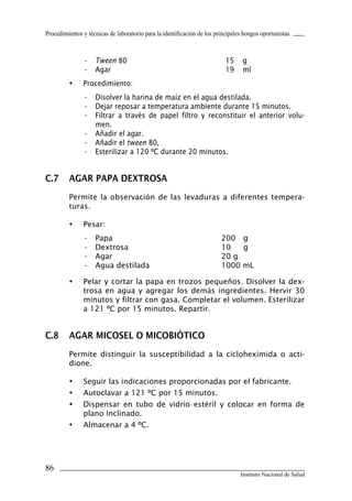 Procedimientos y técnicas de laboratorio para la identificación de los principales hongos oportunistas
86
Instituto Nacional de Salud
•	 Tween 80	 15	 g
•	 Agar	 19	 ml
•	 Procedimiento:
•	 Disolver la harina de maíz en el agua destilada.
•	 Dejar reposar a temperatura ambiente durante 15 minutos.
•	 Filtrar a través de papel filtro y reconstituir el anterior volu-
men.
•	 Añadir el agar.
•	 Añadir el tween 80,
•	 Esterilizar a 120 ºC durante 20 minutos.
C.7	 AGAR PAPA DEXTROSA
Permite la observación de las levaduras a diferentes tempera-
turas.
•	 Pesar:
•	 Papa	 200	 g
•	 Dextrosa	 10	 g
•	 Agar	 20 g
•	 Agua destilada	 1000 mL
•	 Pelar y cortar la papa en trozos pequeños. Disolver la dex-
trosa en agua y agregar los demás ingredientes. Hervir 30
minutos y filtrar con gasa. Completar el volumen. Esterilizar
a 121 ºC por 15 minutos. Repartir.
C.8	 AGAR MICOSEL O MICOBIÓTICO
Permite distinguir la susceptibilidad a la cicloheximida o acti-
dione.
•	 Seguir las indicaciones proporcionadas por el fabricante.
•	 Autoclavar a 121 ºC por 15 minutos.
•	 Dispensar en tubo de vidrio estéril y colocar en forma de
plano inclinado.
•	 Almacenar a 4 ºC.
Manual de Procedimiento.indd 86 14/9/07 14:41:06
 
