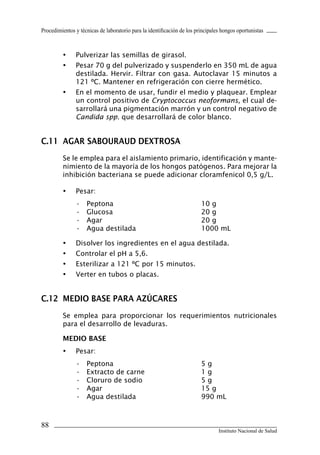 Procedimientos y técnicas de laboratorio para la identificación de los principales hongos oportunistas
88
Instituto Nacional de Salud
•	 Pulverizar las semillas de girasol.
•	 Pesar 70 g del pulverizado y suspenderlo en 350 mL de agua
destilada. Hervir. Filtrar con gasa. Autoclavar 15 minutos a
121 ºC. Mantener en refrigeración con cierre hermético.
•	 En el momento de usar, fundir el medio y plaquear. Emplear
un control positivo de Cryptococcus neoformans, el cual de-
sarrollará una pigmentación marrón y un control negativo de
Candida spp. que desarrollará de color blanco.
C.11	 AGAR SABOURAUD DEXTROSA
Se le emplea para el aislamiento primario, identificación y mante-
nimiento de la mayoría de los hongos patógenos. Para mejorar la
inhibición bacteriana se puede adicionar cloramfenicol 0,5 g/L.
•	 Pesar:
•	 Peptona	 10 g
•	 Glucosa	 20 g
•	 Agar	 20 g
•	 Agua destilada	 1000 mL
•	 Disolver los ingredientes en el agua destilada.
•	 Controlar el pH a 5,6.
•	 Esterilizar a 121 ºC por 15 minutos.
•	 Verter en tubos o placas.
C.12	 MEDIO BASE PARA AZÚCARES
Se emplea para proporcionar los requerimientos nutricionales
para el desarrollo de levaduras.
MEDIO BASE
•	 Pesar:
•	 Peptona	 5 g
•	 Extracto de carne	 1 g
•	 Cloruro de sodio	 5 g
•	 Agar	 15 g
•	 Agua destilada	 990 mL
Manual de Procedimiento.indd 88 14/9/07 14:41:07
 