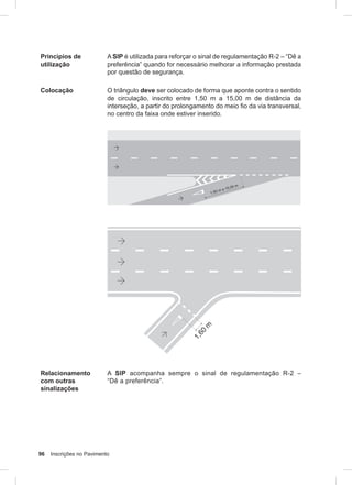 96 Inscrições no Pavimento
Princípios de
utilização
A SIP é utilizada para reforçar o sinal de regulamentação R-2 – “Dê a
preferência” quando for necessário melhorar a informação prestada
por questão de segurança.
Colocação O triângulo deve ser colocado de forma que aponte contra o sentido
de circulação, inscrito entre 1,50 m a 15,00 m de distância da
interseção, a partir do prolongamento do meio fio da via transversal,
no centro da faixa onde estiver inserido.
Relacionamento
com outras
sinalizações
A SIP acompanha sempre o sinal de regulamentação R-2 –
“Dê a preferência”.
 