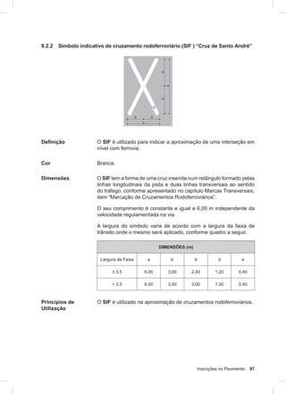 Inscrições no Pavimento 97
9.2.2 Símbolo indicativo de cruzamento rodoferroviário (SIF ) “Cruz de Santo André”
Definição O SIF é utilizado para indicar a aproximação de uma interseção em
nível com ferrovia.
Cor Branca.
Dimensões O SIF tem a forma de uma cruz inserida num retângulo formado pelas
linhas longitudinais da pista e duas linhas transversais ao sentido
do tráfego, conforme apresentado no capítulo Marcas Transversais,
item “Marcação de Cruzamentos Rodoferroviários”.
O seu comprimento é constante e igual a 6,00 m independente da
velocidade regulamentada na via.
A largura do símbolo varia de acordo com a largura da faixa de
trânsito onde o mesmo será aplicado, conforme quadro a seguir.
DIMENSÕES (m)
Largura da Faixa a b d d e
≤ 3,5 6,00 3,00 2,40 1,20 0,40
> 3,5 6,00 3,00 3,00 1,50 0,40
Princípios de
Utilização
O SIF é utilizado na aproximação de cruzamentos rodoferroviários.
 