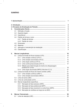 SUMÁRIO
1. Apresentação.............................................................................................................. 1
2. Introdução................................................................................................................... 3
3. Princípios da Sinalização de Trânsito ...................................................................... 3
4. Considerações Gerais........................................................................................... 5
4.1 Definição e função........................................................................................... 5
4.2 Aspectos legais................................................................................................ 5
4.3 Importância...................................................................................................... 6
4.4 Padrão de formas e cores ............................................................................... 6
4.4.1 Padrão de formas.................................................................................. 6
4.4.2 Padrão de cores.................................................................................... 7
4.5 Dimensões....................................................................................................... 8
4.6 Materiais .......................................................................................................... 8
4.7 Aplicação e manutenção da sinalização.......................................................... 8
4.8 Classificação ................................................................................................... 9
5. Marcas Longitudinais............................................................................................ 10
5.1 Linhas de divisão de fluxos opostos (LFO)...................................................... 10
5.1.1 Linha simples contínua (LFO-1) ............................................................ 11
5.1.2 Linha simples seccionada (LFO-2)........................................................ 13
5.1.3 Linha dupla contínua (LFO-3) ............................................................... 14
5.1.4 Linha contínua/seccionada (LFO-4)...................................................... 17
5.1.5 Método para determinação do trecho de ultrapassagem
proibida em curvas................................................................................ 18
5.1.6 Linha dupla seccionada (MFR) (Vide item 5.3.3) .................................. 21
5.2. Linhas de divisão de fluxos de mesmo sentido (LMS)..................................... 21
5.2.1 Linha simples contínua (LMS-1)............................................................ 22
5.2.2 Linha simples seccionada (LMS-2) ....................................................... 24
5.3 Linha de bordo (LBO) ...................................................................................... 25
5.4 Linha de continuidade (LCO) ........................................................................... 28
5.5 Marcas longitudinais específicas ..................................................................... 30
5.5.1 Marcação de faixa exclusiva (MFE) ...................................................... 30
5.5.2 Marcação de faixa preferencial (MFP) .................................................. 32
5.5.3 Marcação de faixa reversível no contra-fluxo (MFR)............................. 34
5.5.4 Marcação de ciclofaixa ao longo da via (MCI) ...................................... 35
6. Marcas Transversais.............................................................................................. 38
6.1 Linha de retenção (LRE).................................................................................. 38
 