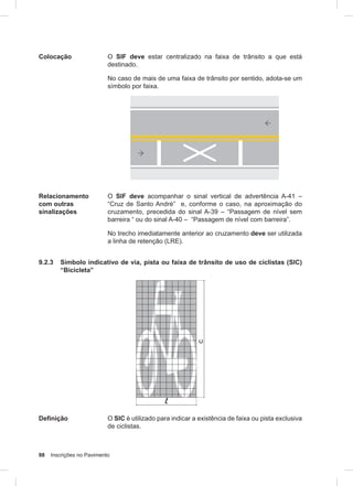 98 Inscrições no Pavimento
Colocação O SIF deve estar centralizado na faixa de trânsito a que está
destinado.
No caso de mais de uma faixa de trânsito por sentido, adota-se um
símbolo por faixa.
Relacionamento
com outras
sinalizações
O SIF deve acompanhar o sinal vertical de advertência A-41 –
“Cruz de Santo André” e, conforme o caso, na aproximação do
cruzamento, precedida do sinal A-39 – “Passagem de nível sem
barreira “ ou do sinal A-40 – “Passagem de nível com barreira”.
No trecho imediatamente anterior ao cruzamento deve ser utilizada
a linha de retenção (LRE).
9.2.3 Símbolo indicativo de via, pista ou faixa de trânsito de uso de ciclistas (SIC)
“Bicicleta”
Definição O SIC é utilizado para indicar a existência de faixa ou pista exclusiva
de ciclistas.
 