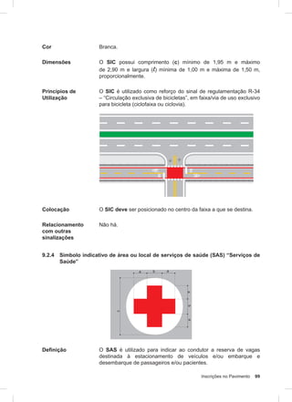 Inscrições no Pavimento 99
Cor Branca.
Dimensões O SIC possui comprimento (c) mínimo de 1,95 m e máximo
de 2,90 m e largura (l) mínima de 1,00 m e máxima de 1,50 m,
proporcionalmente.
Princípios de
Utilização
O SIC é utilizado como reforço do sinal de regulamentação R-34
– “Circulação exclusiva de bicicletas”, em faixa/via de uso exclusivo
para bicicleta (ciclofaixa ou ciclovia).
Colocação O SIC deve ser posicionado no centro da faixa a que se destina.
Relacionamento
com outras
sinalizações
Não há.
9.2.4 Símbolo indicativo de área ou local de serviços de saúde (SAS) “Serviços de
Saúde”
Definição O SAS é utilizado para indicar ao condutor a reserva de vagas
destinada à estacionamento de veículos e/ou embarque e
desembarque de passageiros e/ou pacientes.
 