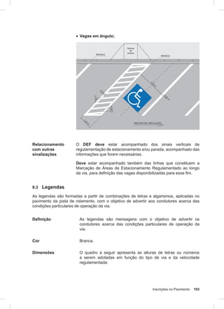 Inscrições no Pavimento 103
• Vagas em ângulo;
Relacionamento
com outras
sinalizações
O DEF deve estar acompanhado dos sinais verticais de
regulamentação de estacionamento e/ou parada, acompanhado das
informações que forem necessárias.
Deve estar acompanhado também das linhas que constituem a
Marcação de Áreas de Estacionamento Regulamentado ao longo
da via, para definição das vagas disponibilizadas para esse fim.
9.3 Legendas
As legendas são formadas a partir de combinações de letras e algarismos, aplicadas no
pavimento da pista de rolamento, com o objetivo de advertir aos condutores acerca das
condições particulares de operação da via.
Definição As legendas são mensagens com o objetivo de advertir os
condutores acerca das condições particulares de operação da
via.
Cor Branca.
Dimensões O quadro a seguir apresenta as alturas de letras ou números
a serem adotadas em função do tipo de via e da velocidade
regulamentada:
 