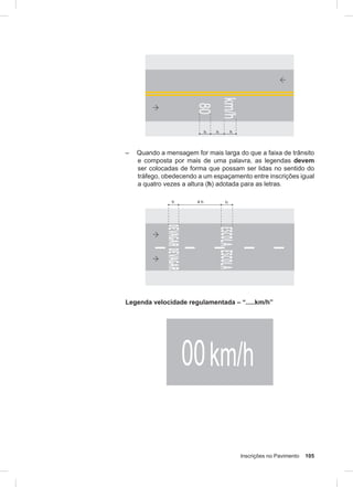 Inscrições no Pavimento 105
– Quando a mensagem for mais larga do que a faixa de trânsito
e composta por mais de uma palavra, as legendas devem
ser colocadas de forma que possam ser lidas no sentido do
tráfego, obedecendo a um espaçamento entre inscrições igual
a quatro vezes a altura (h) adotada para as letras.
Legenda velocidade regulamentada – “.....km/h”
 