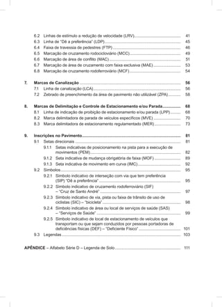 6.2 Linhas de estímulo a redução de velocidade (LRV)......................................... 41
6.3 Linha de “Dê a preferência” (LDP)................................................................... 45
6.4 Faixa de travessia de pedestres (FTP)............................................................ 46
6.5 Marcação de cruzamento rodocicloviário (MCC)............................................. 49
6.6 Marcação de área de conflito (MAC)............................................................... 51
6.7 Marcação de área de cruzamento com faixa exclusiva (MAE) ........................ 53
6.8 Marcação de cruzamento rodoferroviário (MCF)............................................. 54
7. Marcas de Canalização ......................................................................................... 56
7.1 Linha de canalização (LCA)............................................................................. 56
7.2 Zebrado de preenchimento da área de pavimento não utilizável (ZPA)........... 58
8. Marcas de Delimitação e Controle de Estacionamento e/ou Parada................ 68
8.1 Linha de indicação de proibição de estacionamento e/ou parada (LPP) ......... 68
8.2 Marca delimitadora de parada de veículos específicos (MVE) ........................ 70
8.3 Marca delimitadora de estacionamento regulamentado (MER) ....................... 73
9. Inscrições no Pavimento....................................................................................... 81
9.1 Setas direcionais ............................................................................................. 81
9.1.1 Setas indicativas de posicionamento na pista para a execução de
movimentos (PEM)................................................................................ 82
9.1.2 Seta indicativa de mudança obrigatória de faixa (MOF) ....................... 89
9.1.3 Seta indicativa de movimento em curva (IMC)...................................... 92
9.2 Símbolos.......................................................................................................... 95
9.2.1 Símbolo indicativo de interseção com via que tem preferência
(SIP) “Dê a preferência” ........................................................................ 95
9.2.2 Símbolo indicativo de cruzamento rodoferroviário (SIF)
– “Cruz de Santo André” ....................................................................... 97
9.2.3 Símbolo indicativo de via, pista ou faixa de trânsito de uso de
ciclistas (SIC) – “bicicleta”..................................................................... 98
9.2.4 Símbolo indicativo de área ou local de serviços de saúde (SAS)
– “Serviços de Saúde” .......................................................................... 99
9.2.5 Símbolo indicativo de local de estacionamento de veículos que
transportam ou que sejam conduzidos por pessoas portadoras de
deficiências físicas (DEF) – “Deficiente Físico” ..................................... 101
9.3 Legendas......................................................................................................... 103
APÊNDICE – Alfabeto Série D – Legenda de Solo.......................................................... 111
 