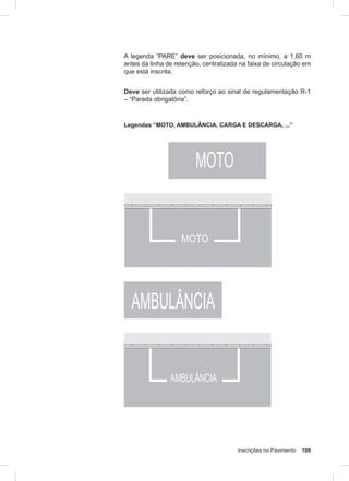 Inscrições no Pavimento 109
A legenda “PARE” deve ser posicionada, no mínimo, a 1,60 m
antes da linha de retenção, centralizada na faixa de circulação em
que está inscrita.
Deve ser utilizada como reforço ao sinal de regulamentação R-1
– “Parada obrigatória”.
Legendas “MOTO, AMBULÂNCIA, CARGA E DESCARGA, ...”
 