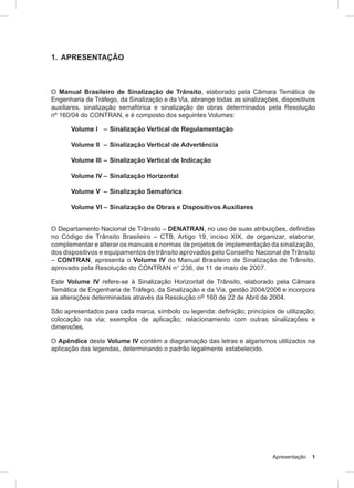 Apresentação 1
1. APRESENTAÇÃO
O Manual Brasileiro de Sinalização de Trânsito, elaborado pela Câmara Temática de
Engenharia de Tráfego, da Sinalização e da Via, abrange todas as sinalizações, dispositivos
auxiliares, sinalização semafórica e sinalização de obras determinados pela Resolução
nº 160/04 do CONTRAN, e é composto dos seguintes Volumes:
Volume I – Sinalização Vertical de Regulamentação
Volume II – Sinalização Vertical de Advertência
Volume III – Sinalização Vertical de Indicação
Volume IV – Sinalização Horizontal
Volume V – Sinalização Semafórica
Volume VI – Sinalização de Obras e Dispositivos Auxiliares
O Departamento Nacional de Trânsito – DENATRAN, no uso de suas atribuições, definidas
no Código de Trânsito Brasileiro – CTB, Artigo 19, inciso XIX, de organizar, elaborar,
complementar e alterar os manuais e normas de projetos de implementação da sinalização,
dos dispositivos e equipamentos de trânsito aprovados pelo Conselho Nacional de Trânsito
– CONTRAN, apresenta o Volume IV do Manual Brasileiro de Sinalização de Trânsito,
aprovado pela Resolução do CONTRAN n° 236, de 11 de maio de 2007.
Este Volume IV refere-se à Sinalização Horizontal de Trânsito, elaborado pela Câmara
Temática de Engenharia de Tráfego, da Sinalização e da Via, gestão 2004/2006 e incorpora
as alterações determinadas através da Resolução nº 160 de 22 de Abril de 2004.
São apresentados para cada marca, símbolo ou legenda: definição; princípios de utilização;
colocação na via; exemplos de aplicação; relacionamento com outras sinalizações e
dimensões.
O Apêndice deste Volume IV contém a diagramação das letras e algarismos utilizados na
aplicação das legendas, determinando o padrão legalmente estabelecido.
 