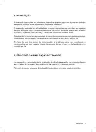 Introdução 3
2. INTRODUÇÃO
A sinalização horizontal é um subsistema da sinalização viária composta de marcas, símbolos
e legendas, apostos sobre o pavimento da pista de rolamento.
A sinalização horizontal tem a finalidade de fornecer informações que permitam aos usuários
das vias adotarem comportamentos adequados, de modo a aumentar a segurança e fluidez
do trânsito, ordenar o fluxo de tráfego, canalizar e orientar os usuários da via.
Asinalizaçãohorizontaltemapropriedadedetransmitirmensagensaoscondutoresepedestres,
possibilitando sua percepção e entendimento, sem desviar a atenção do leito da via.
Em face do seu forte poder de comunicação, a sinalização deve ser reconhecida e
compreendida por todo usuário, independentemente de sua origem ou da freqüência com
que utiliza a via.
3. PRINCÍPIOS DA SINALIZAÇÃO DE TRÂNSITO
Na concepção e na implantação da sinalização de trânsito deve-se ter como princípio básico
as condições de percepção dos usuários da via, garantindo a sua real eficácia.
Para isso, é preciso assegurar à sinalização horizontal os princípios a seguir descritos:
 