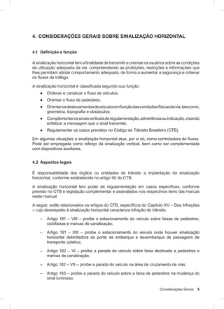 Considerações Gerais 5
4. CONSIDERAÇÕES GERAIS SOBRE SINALIZAÇÃO HORIZONTAL
4.1 Deﬁnição e função
A sinalização horizontal tem a finalidade de transmitir e orientar os usuários sobre as condições
de utilização adequada da via, compreendendo as proibições, restrições e informações que
lhes permitam adotar comportamento adequado, de forma a aumentar a segurança e ordenar
os fluxos de tráfego.
A sinalização horizontal é classificada segundo sua função:
● Ordenar e canalizar o fluxo de veículos;
● Orientar o ﬂuxo de pedestres;
● Orientarosdeslocamentosdeveículosemfunçãodascondiçõesfísicasdavia,taiscomo,
geometria, topografia e obstáculos;
● Complementarossinaisverticaisderegulamentação,advertênciaouindicação,visando
enfatizar a mensagem que o sinal transmite;
● Regulamentar os casos previstos no Código de Trânsito Brasileiro (CTB).
Em algumas situações a sinalização horizontal atua, por si só, como controladora de fluxos.
Pode ser empregada como reforço da sinalização vertical, bem como ser complementada
com dispositivos auxiliares.
4.2 Aspectos legais
É responsabilidade dos órgãos ou entidades de trânsito a implantação da sinalização
horizontal, conforme estabelecido no artigo 90 do CTB.
A sinalização horizontal tem poder de regulamentação em casos específicos, conforme
previsto no CTB e legislação complementar e assinalados nos respectivos itens das marcas
neste manual.
A seguir, estão relacionados os artigos do CTB, específicos do Capítulo XV – Das Infrações
– cujo desrespeito à sinalização horizontal caracteriza infração de trânsito.
– Artigo 181 – VIII – proíbe o estacionamento do veículo sobre faixas de pedestres,
ciclofaixas e marcas de canalização;
– Artigo 181 – XIII – proíbe o estacionamento do veículo onde houver sinalização
horizontal delimitadora de ponto de embarque e desembarque de passageiro de
transporte coletivo;
– Artigo 182 – VI – proíbe a parada do veículo sobre faixa destinada a pedestres e
marcas de canalização;
– Artigo 182 – VII – proíbe a parada do veículo na área de cruzamento de vias;
– Artigo 183 – proíbe a parada do veículo sobre a faixa de pedestres na mudança do
sinal luminoso;
 