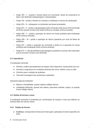 6 Considerações Gerais
– Artigo 185 – I – quando o veículo estiver em movimento, deixar de conservá-lo na
faixa a ele destinada (ultrapassagem e transposição);
– Artigo 193 – proíbe o trânsito em ciclovias e ciclofaixas e marcas de canalização;
– Artigo 203 – II – ultrapassar na contramão nas faixas de pedestre;
– Artigo 203 – V – proíbe a ultrapassagem pela contramão onde houver linha de divisão
de fluxos opostos do tipo linha dupla contínua ou simples contínua amarela;
– Artigo 206 – I – proíbe a operação de retorno em locais proibidos pela sinalização
(linha contínua amarela);
– Artigo 206 – III – proíbe a operação de retorno passando por cima de faixas de
pedestres;
– Artigo 207 – proíbe a operação de conversão à direita ou à esquerda em locais
proibidos pela sinalização (linha contínua amarela);
– Artigo 214 – I – não dar preferência de passagem a pedestre e a veículo não motorizado
que se encontre na faixa a ele destinada.
4.3 Importância
A sinalização horizontal:
● Permite o melhor aproveitamento do espaço viário disponível, maximizando seu uso;
● Aumenta a segurança em condições adversas tais como: neblina, chuva e noite;
● Contribui para a redução de acidentes;
● Transmite mensagens aos condutores e pedestres.
Apresenta algumas limitações:
● Reduzir a durabilidade, quando sujeita a tráfego intenso;
● Visibilidade deficiente, quando sob neblina, pavimento molhado, sujeira, ou quando
houver tráfego intenso.
4.4 Padrão de formas e cores
A sinalização horizontal é constituída por combinações de traçado e cores que definem os
diversos tipos de marcas viárias.
4.4.1 Padrão de formas:
● Contínua: corresponde às linhas sem interrupção, aplicadas em trecho específico de
pista;
 