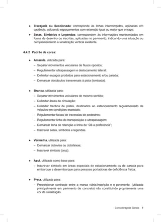 Considerações Gerais 7
● Tracejada ou Seccionada: corresponde às linhas interrompidas, aplicadas em
cadência, utilizando espaçamentos com extensão igual ou maior que o traço;
● Setas, Símbolos e Legendas: correspondem às informações representadas em
forma de desenho ou inscritas, aplicadas no pavimento, indicando uma situação ou
complementando a sinalização vertical existente.
4.4.2 Padrão de cores:
● Amarela, utilizada para:
– Separar movimentos veiculares de fluxos opostos;
– Regulamentar ultrapassagem e deslocamento lateral;
– Delimitar espaços proibidos para estacionamento e/ou parada;
– Demarcar obstáculos transversais à pista (lombada).
● Branca, utilizada para:
– Separar movimentos veiculares de mesmo sentido;
– Delimitar áreas de circulação;
– Delimitar trechos de pistas, destinados ao estacionamento regulamentado de
veículos em condições especiais;
– Regulamentar faixas de travessias de pedestres;
– Regulamentar linha de transposição e ultrapassagem;
– Demarcar linha de retenção e linha de “Dê a preferência”;
– Inscrever setas, símbolos e legendas.
● Vermelha, utilizada para:
– Demarcar ciclovias ou ciclofaixas;
– Inscrever símbolo (cruz).
● Azul, utilizada como base para:
– Inscrever símbolo em áreas especiais de estacionamento ou de parada para
embarque e desembarque para pessoas portadoras de deficiência física.
● Preta, utilizada para:
– Proporcionar contraste entre a marca viária/inscrição e o pavimento, (utilizada
principalmente em pavimento de concreto) não constituindo propriamente uma
cor de sinalização.
 