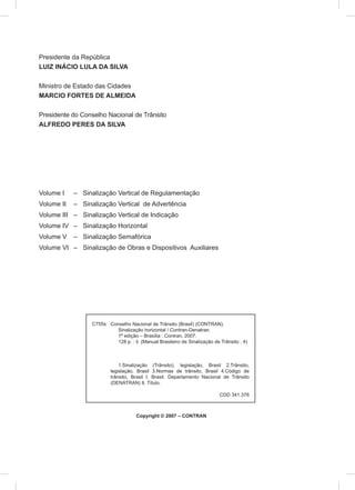 Conselho Nacional de Trânsito (Brasil) (CONTRAN).
Sinalização horizontal / Contran-Denatran.
1ª edição – Brasília : Contran, 2007.
128 p. : il. (Manual Brasileiro de Sinalização de Trânsito ; 4)
1.Sinalização (Trânsito), legislação, Brasil 2.Trânsito,
legislação, Brasil 3.Normas de trânsito, Brasil 4.Código de
trânsito, Brasil I. Brasil. Departamento Nacional de Trânsito
(DENATRAN) II. Título.
C755s
Copyright © 2007 – CONTRAN
CDD 341.376
Presidente da República
LUIZ INÁCIO LULA DA SILVA
Ministro de Estado das Cidades
MARCIO FORTES DE ALMEIDA
Presidente do Conselho Nacional de Trânsito
ALFREDO PERES DA SILVA
Volume I – Sinalização Vertical de Regulamentação
Volume II – Sinalização Vertical de Advertência
Volume III – Sinalização Vertical de Indicação
Volume IV – Sinalização Horizontal
Volume V – Sinalização Semafórica
Volume VI – Sinalização de Obras e Dispositivos Auxiliares
 