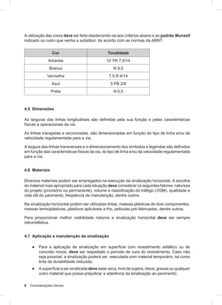 8 Considerações Gerais
A utilização das cores deve ser feita obedecendo-se aos critérios abaixo e ao padrão Munsell
indicado ou outro que venha a substituir, de acordo com as normas da ABNT.
Cor Tonalidade
Amarela 10 YR 7,5/14
Branca N 9,5
Vermelha 7,5 R 4/14
Azul 5 PB 2/8
Preta N 0,5
4.5 Dimensões
As larguras das linhas longitudinais são definidas pela sua função e pelas características
físicas e operacionais da via.
As linhas tracejadas e seccionadas, são dimensionadas em função do tipo de linha e/ou da
velocidade regulamentada para a via.
A largura das linhas transversais e o dimensionamento dos símbolos e legendas são definidos
em função das características físicas da via, do tipo de linha e/ou da velocidade regulamentada
para a via.
4.6 Materiais
Diversos materiais podem ser empregados na execução da sinalização horizontal. A escolha
do material mais apropriado para cada situação deve considerar os seguintes fatores: natureza
do projeto (provisório ou permanente), volume e classificação do tráfego (VDM), qualidade e
vida útil do pavimento, freqüência de manutenção, dentre outros.
Na sinalização horizontal podem ser utilizadas tintas, massas plásticas de dois componentes,
massas termoplásticas, plásticos aplicáveis a frio, películas pré-fabricadas, dentre outros.
Para proporcionar melhor visibilidade noturna a sinalização horizontal deve ser sempre
retrorrefletiva.
4.7 Aplicação e manutenção da sinalização
● Para a aplicação de sinalização em superfície com revestimento asfáltico ou de
concreto novos, deve ser respeitado o período de cura do revestimento. Caso não
seja possível, a sinalização poderá ser executada com material temporário, tal como
tinta de durabilidade reduzida;
● A superfície a ser sinalizada deve estar seca, livre de sujeira, óleos, graxas ou qualquer
outro material que possa prejudicar a aderência da sinalização ao pavimento;
 